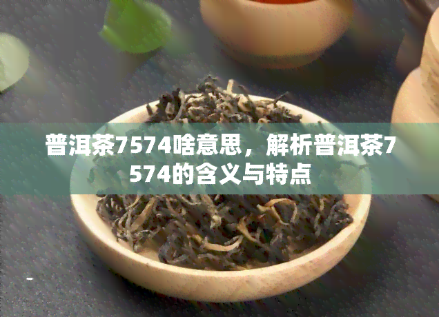 普洱茶7574啥意思，解析普洱茶7574的含义与特点