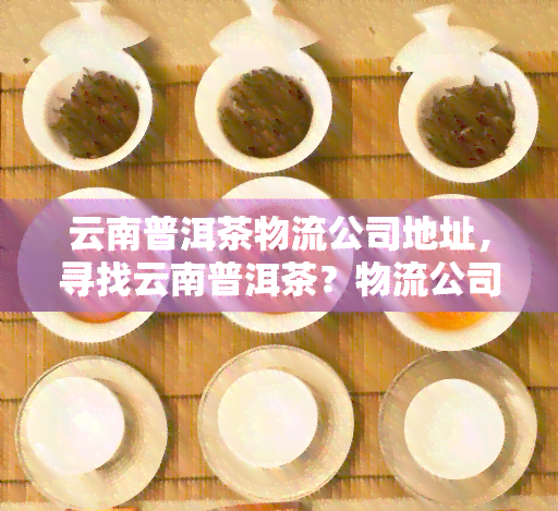 云南普洱茶物流公司地址，寻找云南普洱茶？物流公司地址全在这里！