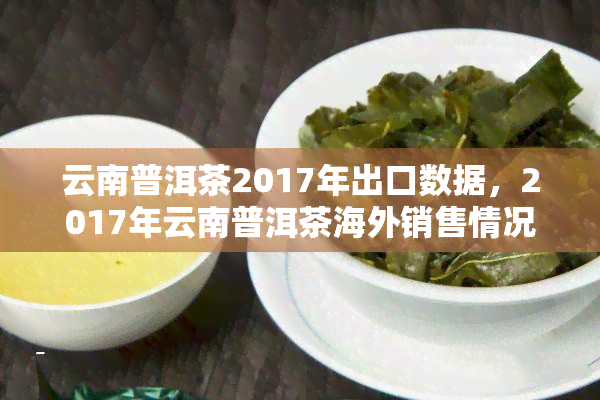 云南普洱茶2017年出口数据，2017年云南普洱茶海外销售情况分析报告