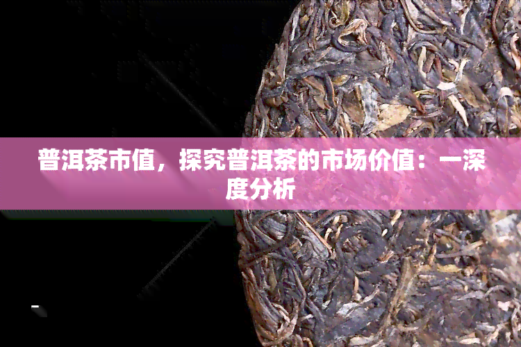 普洱茶市值，探究普洱茶的市场价值：一深度分析