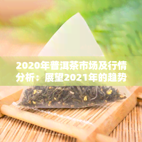 2020年普洱茶市场及行情分析：展望2021年的趋势与机遇