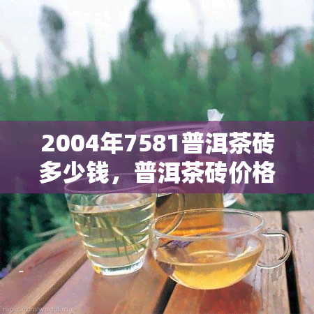 2004年7581普洱茶砖多少钱，普洱茶砖价格查询：2004年7581普洱茶砖的市场价值是多少？