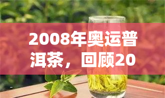 2008年奥运普洱茶，回顾2008年奥运普洱茶的历与文化价值