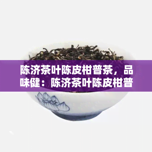 陈济茶叶陈皮柑普茶，品味健：陈济茶叶陈皮柑普茶的独特魅力