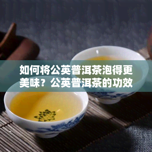 如何将公英普洱茶泡得更美味？公英普洱茶的功效与正确冲泡方法