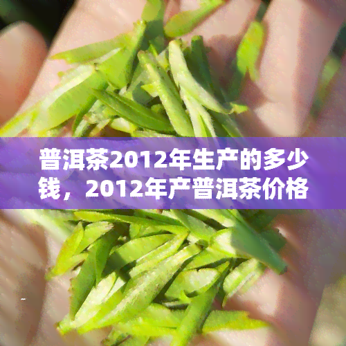 普洱茶2012年生产的多少钱，2012年产普洱茶价格多少？