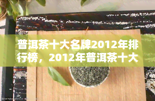 普洱茶十大名牌2012年排行榜，2012年普洱茶十大名牌排行榜揭晓！