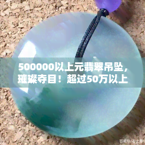 500000以上元翡翠吊坠，璀璨夺目！超过50万以上的翡翠吊坠，让您尽显尊贵与优雅