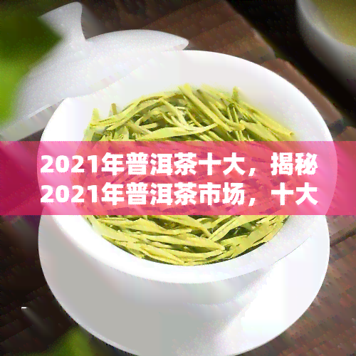 2021年普洱茶十大，揭秘2021年普洱茶市场，十大实力榜出炉！