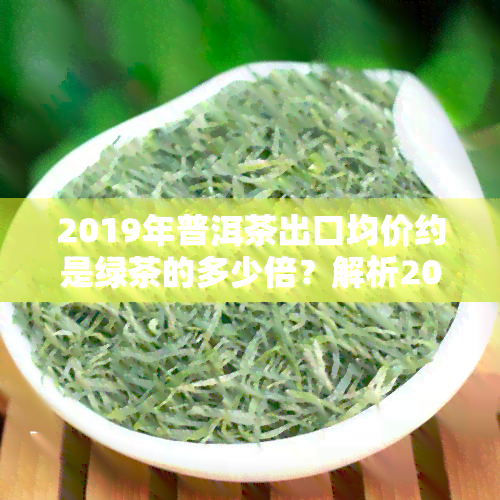 2019年普洱茶出口均价约是绿茶的多少倍？解析2019年普洱茶产量、产值与出口数据，探讨普洱茶行业发展趋势