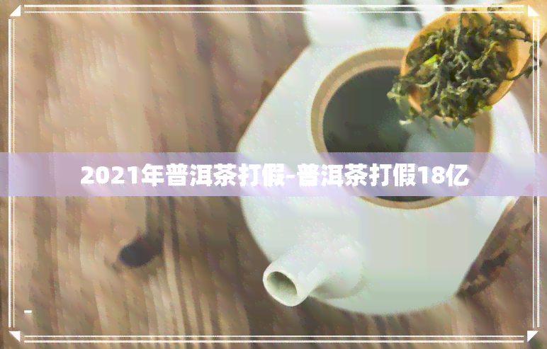 2021年普洱茶打假-普洱茶打假18亿