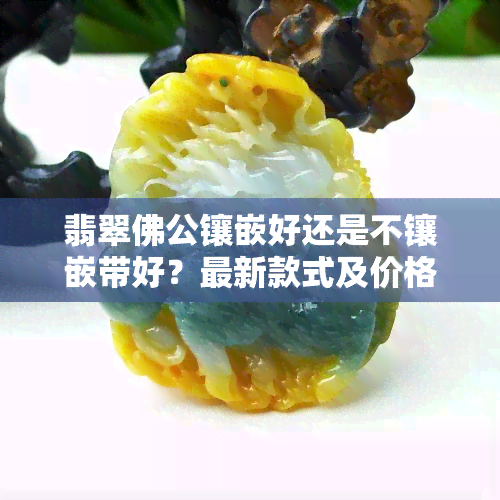 翡翠佛公镶嵌好还是不镶嵌带好？最新款式及价格全览！