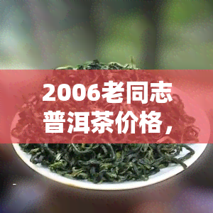 2006老同志普洱茶价格，2006年老同志普洱茶市场价格行情分析