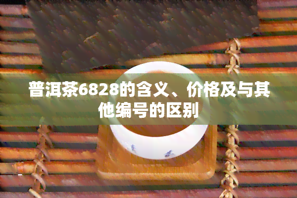 普洱茶6828的含义、价格及与其他编号的区别