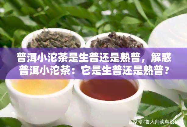 普洱小沱茶是生普还是熟普，解惑普洱小沱茶：它是生普还是熟普？