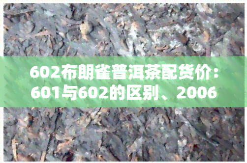 602布朗雀普洱茶配货价：601与602的区别、2006青饼生茶介绍及最新报价