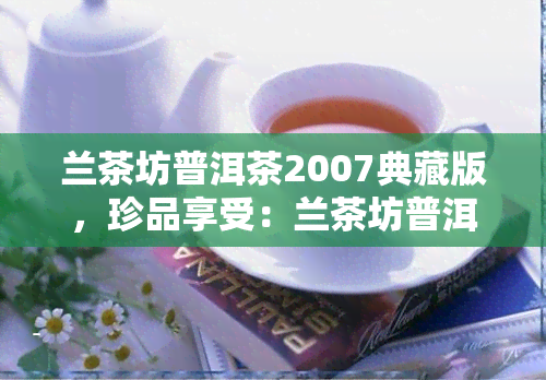 兰茶坊普洱茶2007典藏版，珍品享受：兰茶坊普洱茶2007典藏版