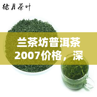 兰茶坊普洱茶2007价格，深度解析：兰茶坊普洱茶2007价格及购买指南