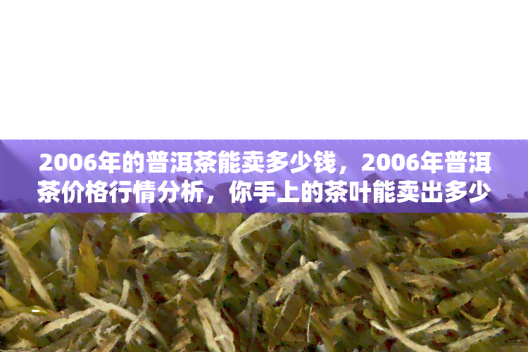 2006年的普洱茶能卖多少钱，2006年普洱茶价格行情分析，你手上的茶叶能卖出多少？