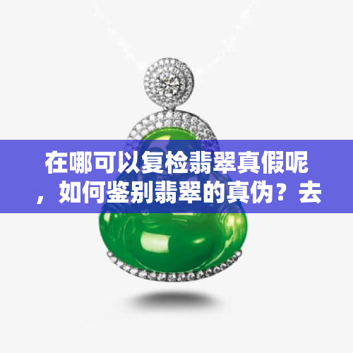 在哪可以复检翡翠真假呢，如何鉴别翡翠的真伪？去哪里进行复检？