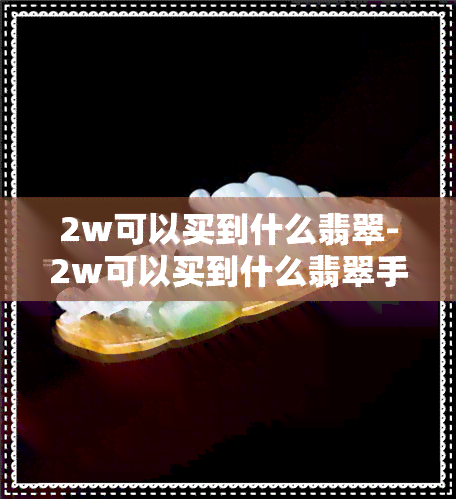 2w可以买到什么翡翠-2w可以买到什么翡翠手镯