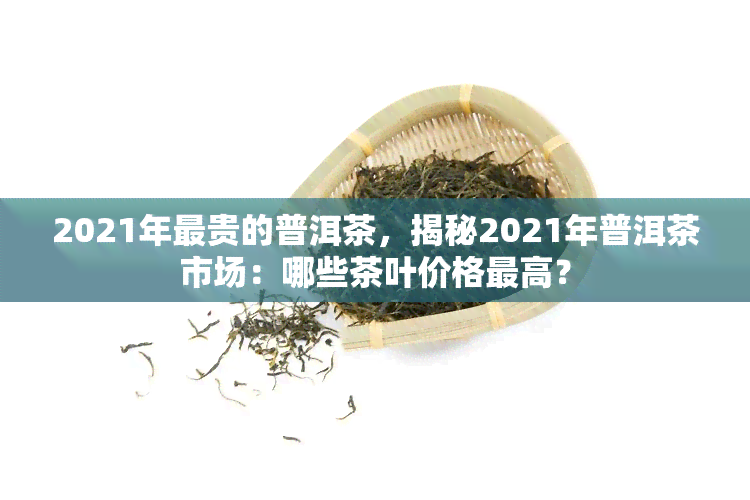 2021年最贵的普洱茶，揭秘2021年普洱茶市场：哪些茶叶价格更高？