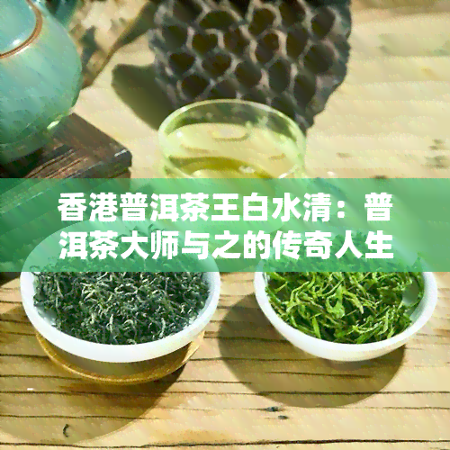 普洱茶王白水清：普洱茶大师与之的传奇人生