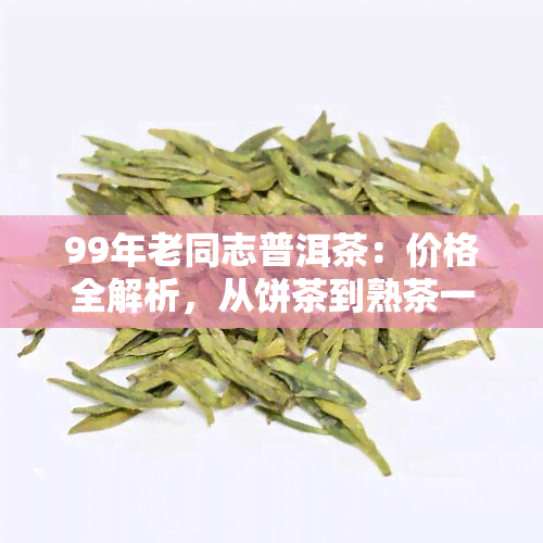 99年老同志普洱茶：价格全解析，从饼茶到熟茶一网打尽