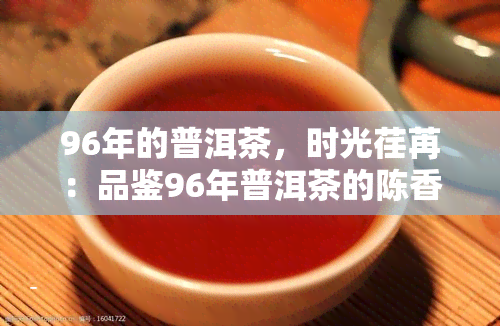 96年的普洱茶，时光荏苒：品鉴96年普洱茶的陈香与韵味