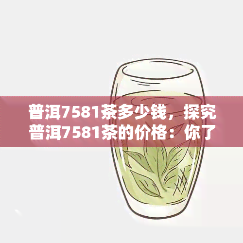 普洱7581茶多少钱，探究普洱7581茶的价格：你了解多少？