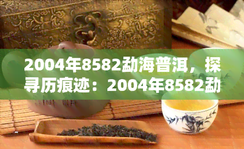 2004年8582勐海普洱，探寻历痕迹：2004年8582勐海普洱的韵味与价值