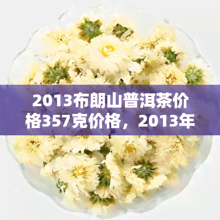 2013布朗山普洱茶价格357克价格，2013年布朗山普洱茶：357克的价格是多少？