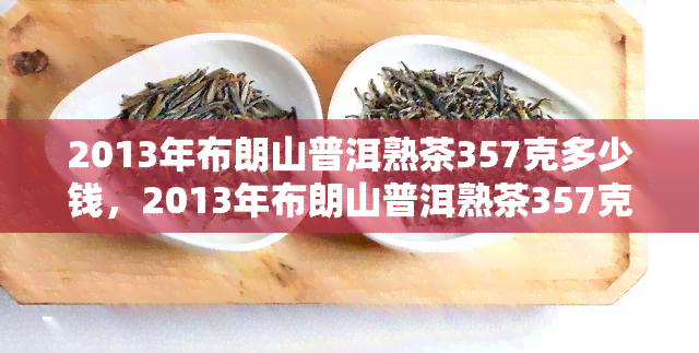 2013年布朗山普洱熟茶357克多少钱，2013年布朗山普洱熟茶357克价格查询