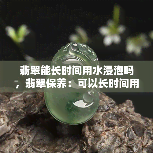 翡翠能长时间用水浸泡吗，翡翠保养：可以长时间用水浸泡吗？