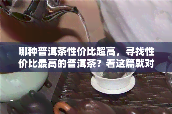 哪种普洱茶性价比超高，寻找性价比更高的普洱茶？看这篇就对了！