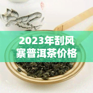 2023年刮风寨普洱茶价格及功效特点解析