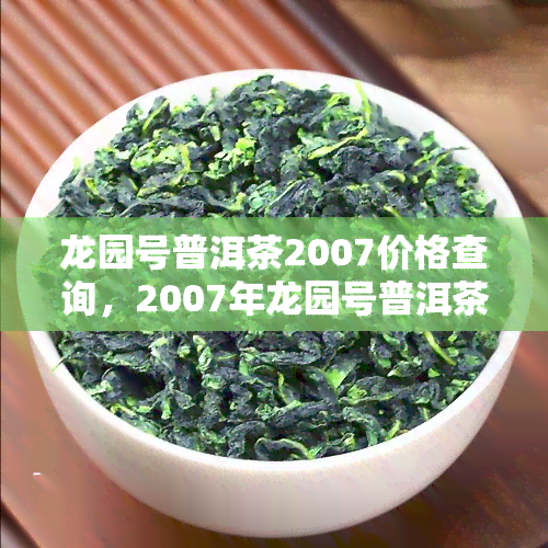 龙园号普洱茶2007价格查询，2007年龙园号普洱茶市场价格查询