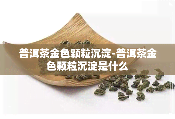 普洱茶金色颗粒沉淀-普洱茶金色颗粒沉淀是什么