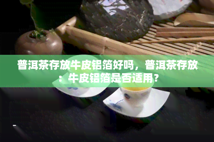 普洱茶存放牛皮铝箔好吗，普洱茶存放：牛皮铝箔是否适用？