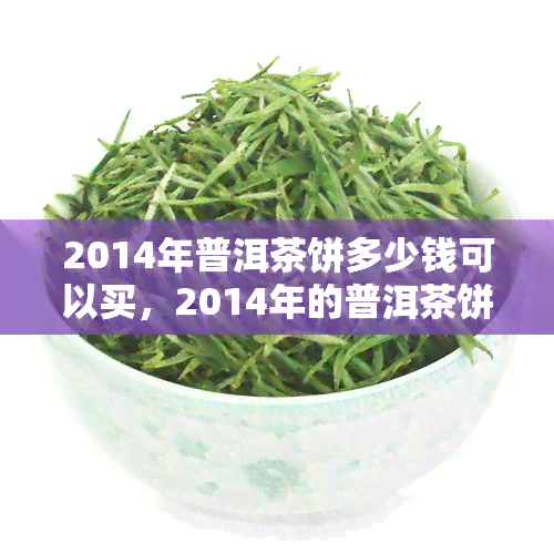 2014年普洱茶饼多少钱可以买，2014年的普洱茶饼价格行情：多少预算可以入手？