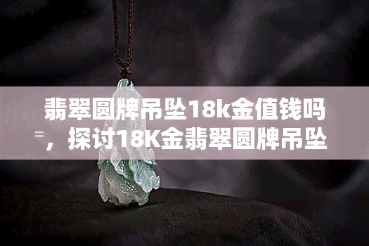 翡翠圆牌吊坠18k金值钱吗，探讨18K金翡翠圆牌吊坠的价值