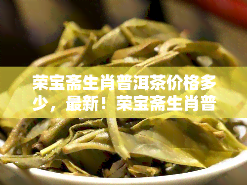 荣宝斋生肖普洱茶价格多少，最新！荣宝斋生肖普洱茶市场价格一览