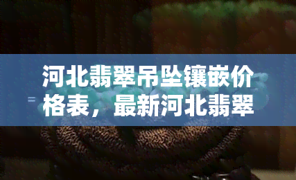 河北翡翠吊坠镶嵌价格表，最新河北翡翠吊坠镶嵌价格一览表