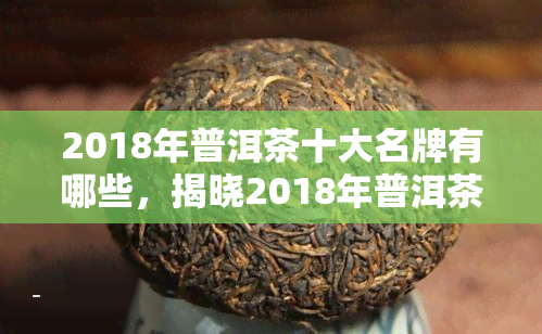 2018年普洱茶十大名牌有哪些，揭晓2018年普洱茶十大名牌，谁才是你的更爱？