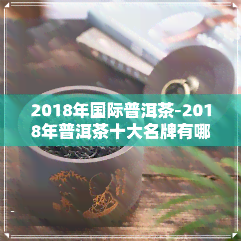 2018年国际普洱茶-2018年普洱茶十大名牌有哪些