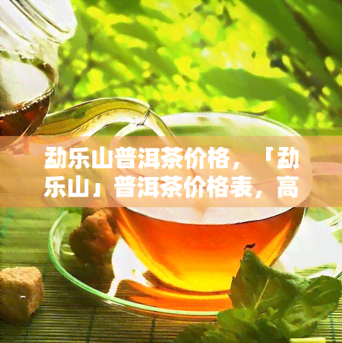 勐乐山普洱茶价格，「勐乐山」普洱茶价格表，高品质茶叶值得收藏！