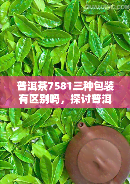 普洱茶7581三种包装有区别吗，探讨普洱茶7581的不同包装：有何区别？