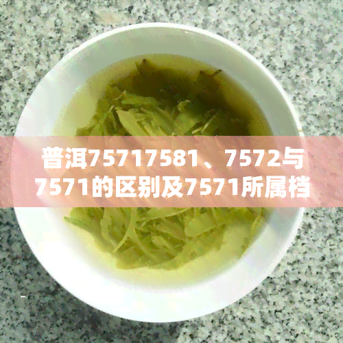 普洱75717581、7572与7571的区别及7571所属档次解析