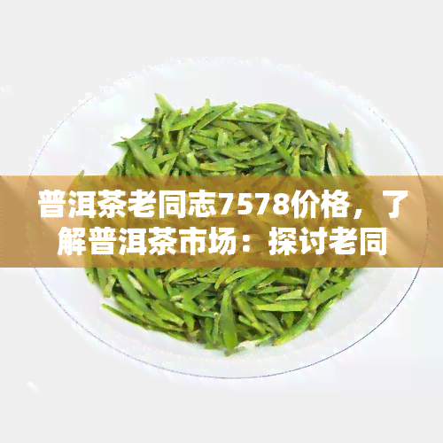 普洱茶老同志7578价格，了解普洱茶市场：探讨老同志7578的价格走势与收藏价值