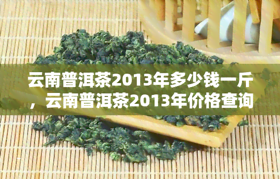 云南普洱茶2013年多少钱一斤，云南普洱茶2013年价格查询：一斤要多少钱？